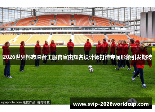 2026世界杯志愿者工服官宣由知名设计师打造专属形象引发期待