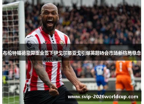 布伦特福德豪掷重金签下伊戈尔蒂亚戈引爆英超转会市场新格局悬念