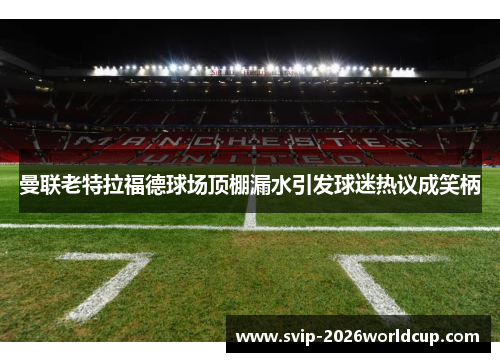 曼联老特拉福德球场顶棚漏水引发球迷热议成笑柄